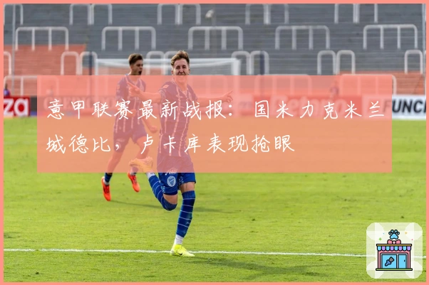 意甲联赛最新战报：国米力克米兰城德比，卢卡库表现抢眼