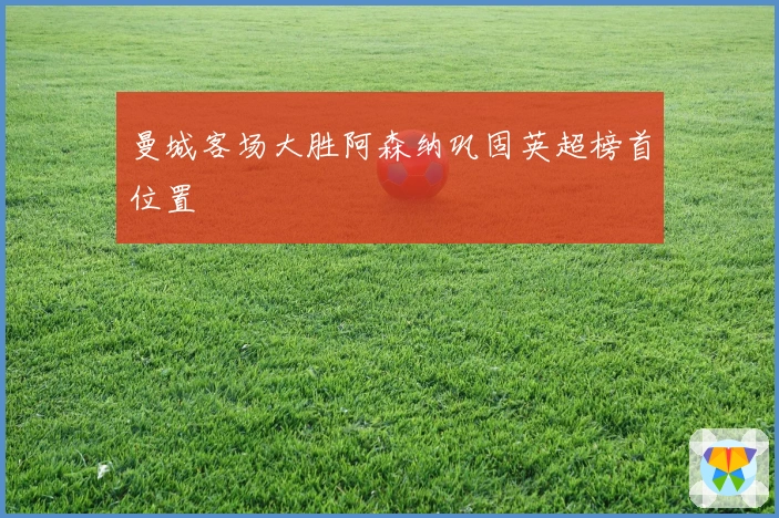 曼城客场大胜阿森纳巩固英超榜首位置