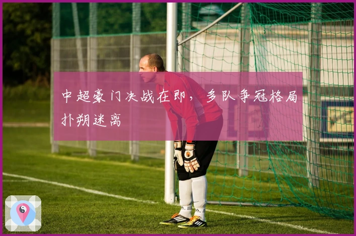 中超豪门决战在即，多队争冠格局扑朔迷离