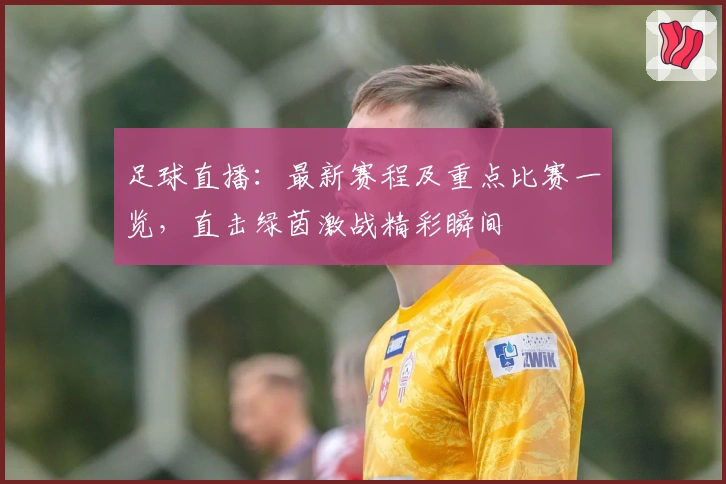 足球直播：最新赛程及重点比赛一览，直击绿茵激战精彩瞬间