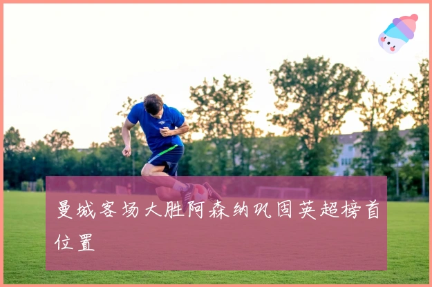 曼城客场大胜阿森纳巩固英超榜首位置