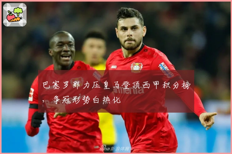 巴塞罗那力压皇马登顶西甲积分榜，争冠形势白热化