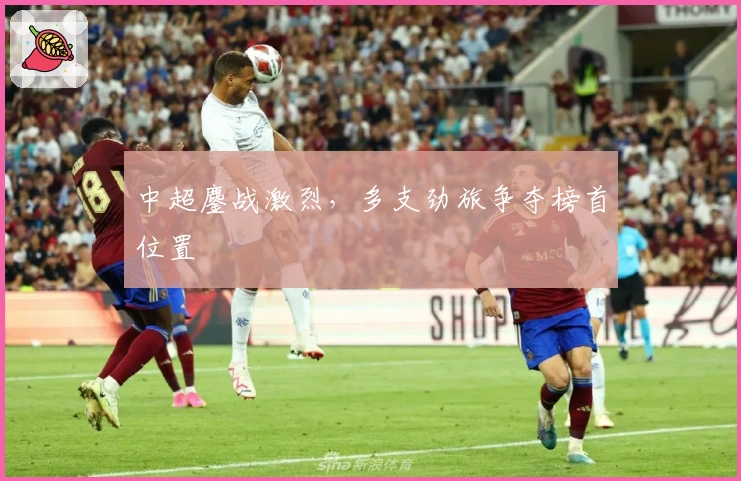 中超鏖战激烈，多支劲旅争夺榜首位置