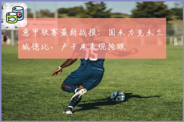 意甲联赛最新战报：国米力克米兰城德比，卢卡库表现抢眼