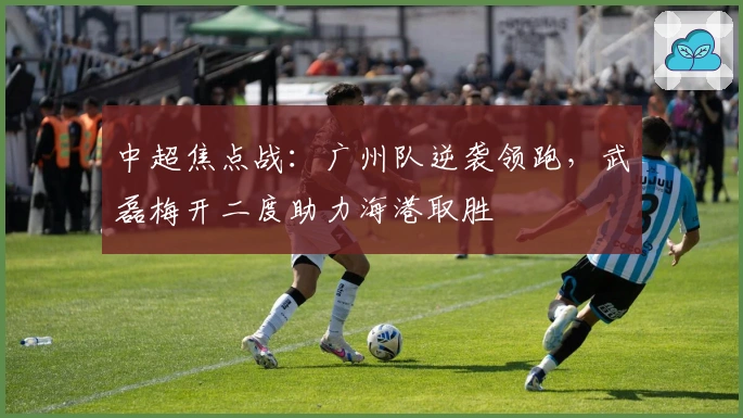 中超焦点战:广州队逆袭领跑,武磊梅开二度助力海港取胜