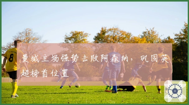 曼城主场强势击败阿森纳,巩固英超榜首位置