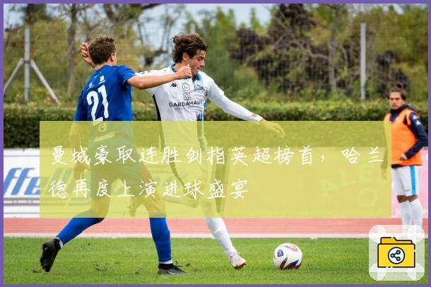 曼城豪取连胜剑指英超榜首，哈兰德再度上演进球盛宴