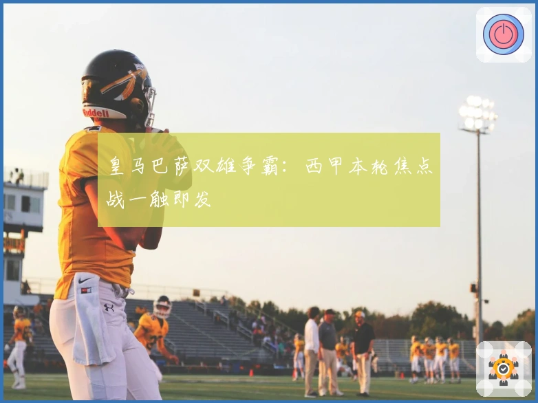 皇马巴萨双雄争霸：西甲本轮焦点战一触即发